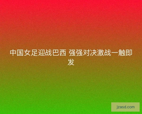 中国女足迎战巴西 强强对决激战一触即发
