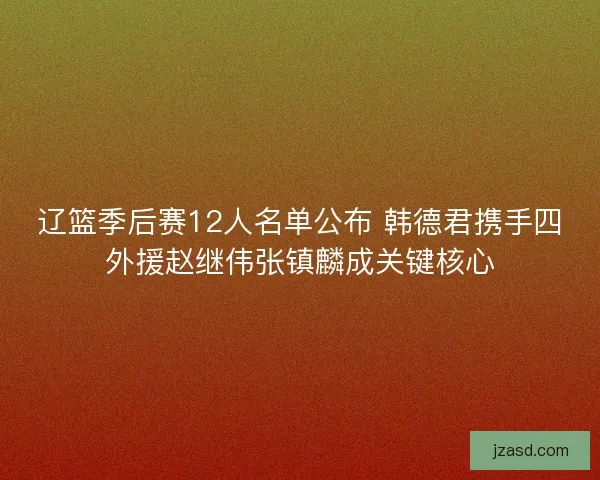 辽篮季后赛12人名单公布 韩德君携手四外援赵继伟张镇麟成关键核心
