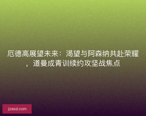 厄德高展望未来：渴望与阿森纳共赴荣耀，道曼成青训续约攻坚战焦点