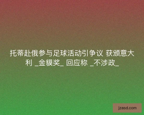 托蒂赴俄参与足球活动引争议 获颁意大利 _金貘奖_ 回应称 _不涉政_