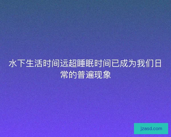 水下生活时间远超睡眠时间已成为我们日常的普遍现象