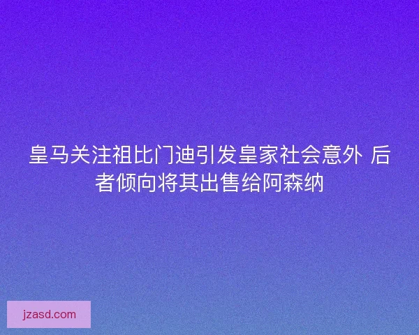 皇马关注祖比门迪引发皇家社会意外 后者倾向将其出售给阿森纳