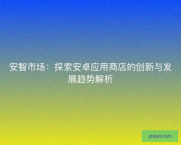 安智市场：探索安卓应用商店的创新与发展趋势解析