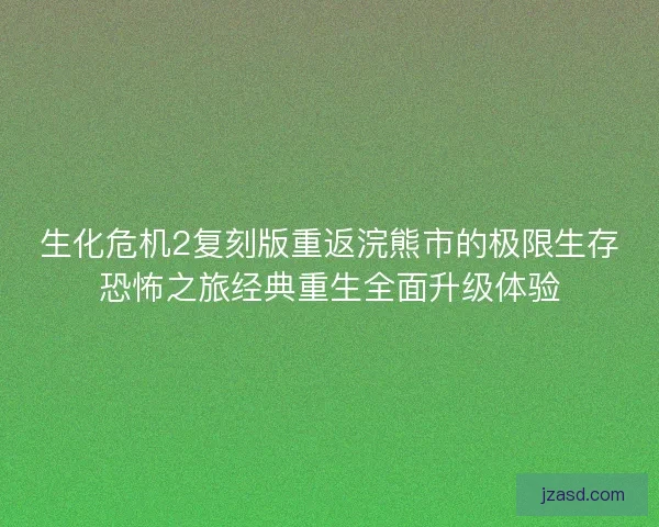 生化危机2复刻版重返浣熊市的极限生存恐怖之旅经典重生全面升级体验