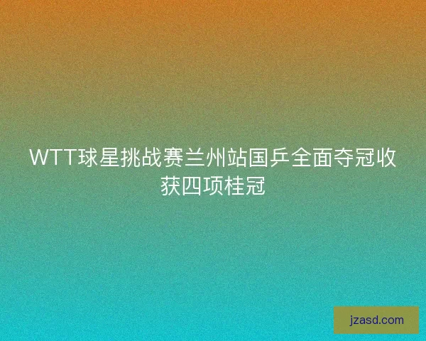 WTT球星挑战赛兰州站国乒全面夺冠收获四项桂冠