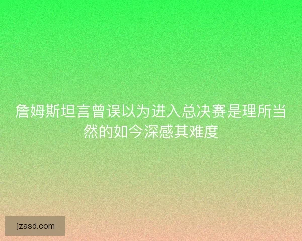 詹姆斯坦言曾误以为进入总决赛是理所当然的如今深感其难度