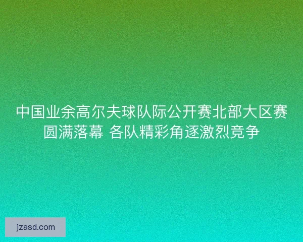中国业余高尔夫球队际公开赛北部大区赛圆满落幕 各队精彩角逐激烈竞争