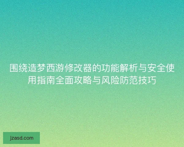 围绕造梦西游修改器的功能解析与安全使用指南全面攻略与风险防范技巧