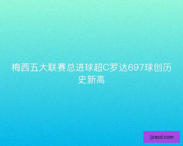 梅西五大联赛总进球超C罗达697球创历史新高