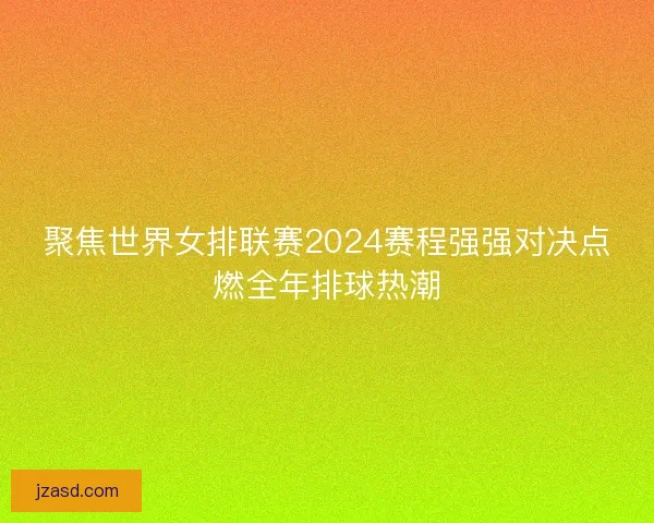 聚焦世界女排联赛2024赛程强强对决点燃全年排球热潮