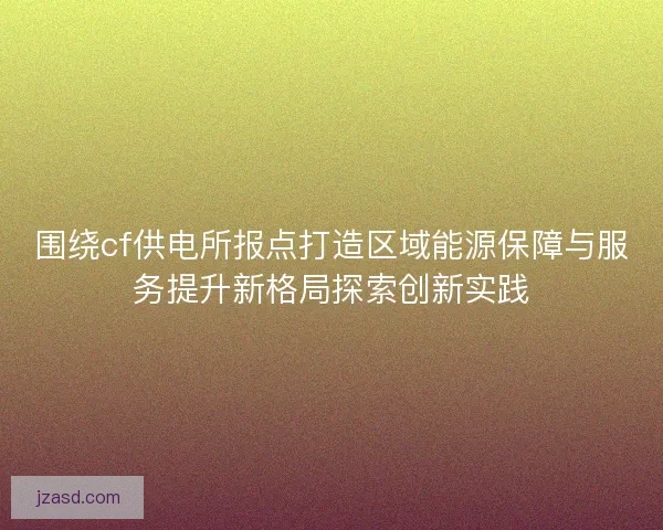 围绕cf供电所报点打造区域能源保障与服务提升新格局探索创新实践