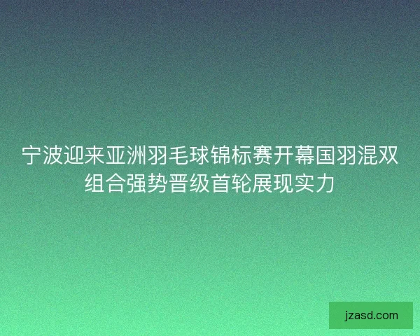 宁波迎来亚洲羽毛球锦标赛开幕国羽混双组合强势晋级首轮展现实力
