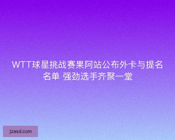 WTT球星挑战赛果阿站公布外卡与提名名单 强劲选手齐聚一堂 WTT球星挑战赛果阿站公布外卡与提名名单 强劲选手齐聚一堂
