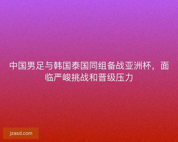 中国男足与韩国泰国同组备战亚洲杯,面临严峻挑战和晋级压力 中国男足与韩国泰国同组备战亚洲杯,面临严峻挑战和晋级压力