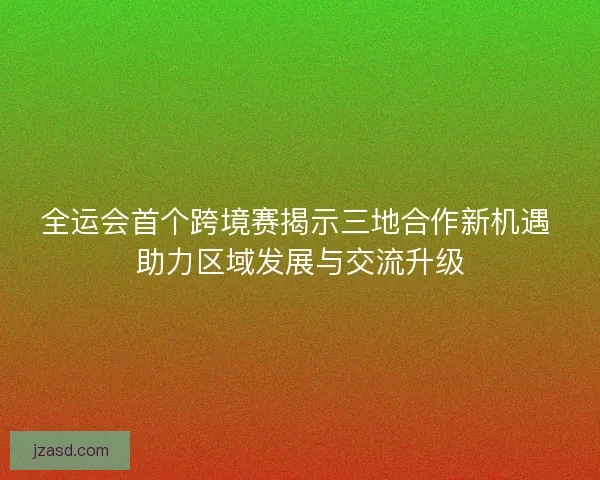 全运会首个跨境赛揭示三地合作新机遇 助力区域发展与交流升级