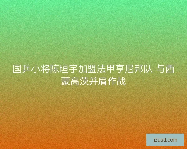 国乒小将陈垣宇加盟法甲亨尼邦队 与西蒙高茨并肩作战