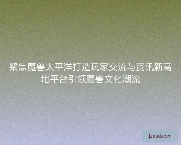 聚焦魔兽太平洋打造玩家交流与资讯新高地平台引领魔兽文化潮流