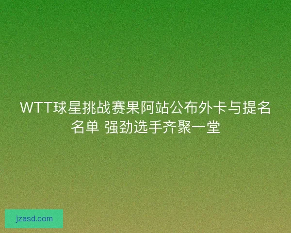 WTT球星挑战赛果阿站公布外卡与提名名单 强劲选手齐聚一堂