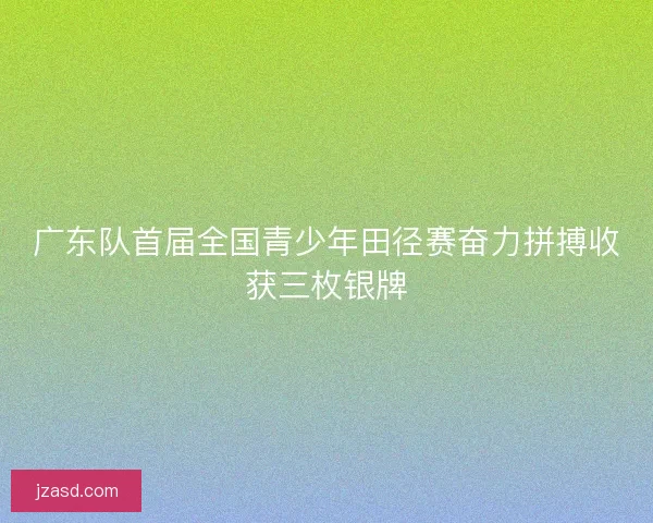 广东队首届全国青少年田径赛奋力拼搏收获三枚银牌