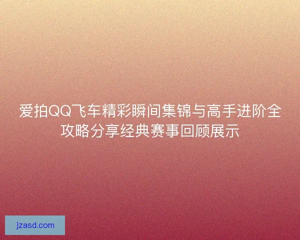 爱拍QQ飞车精彩瞬间集锦与高手进阶全攻略分享经典赛事回顾展示