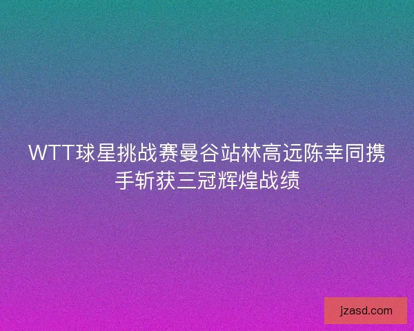 WTT球星挑战赛曼谷站林高远陈幸同携手斩获三冠辉煌战绩 WTT球星挑战赛曼谷站林高远陈幸同携手斩获三冠辉煌战绩