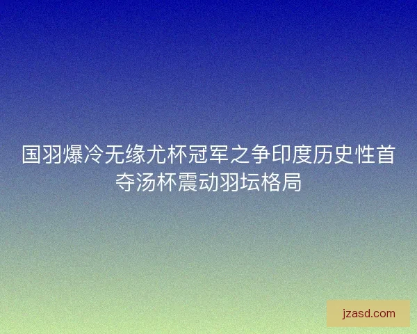 国羽爆冷无缘尤杯冠军之争印度历史性首夺汤杯震动羽坛格局