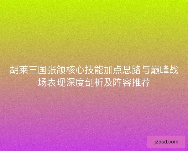 胡莱三国张颌核心技能加点思路与巅峰战场表现深度剖析及阵容推荐