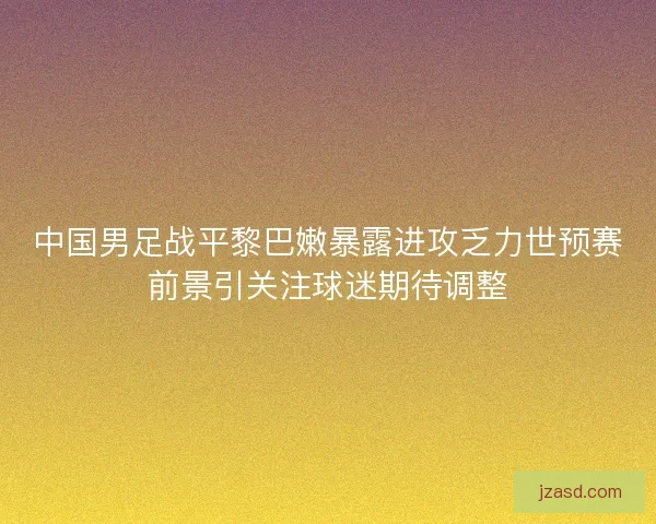 中国男足战平黎巴嫩暴露进攻乏力世预赛前景引关注球迷期待调整
