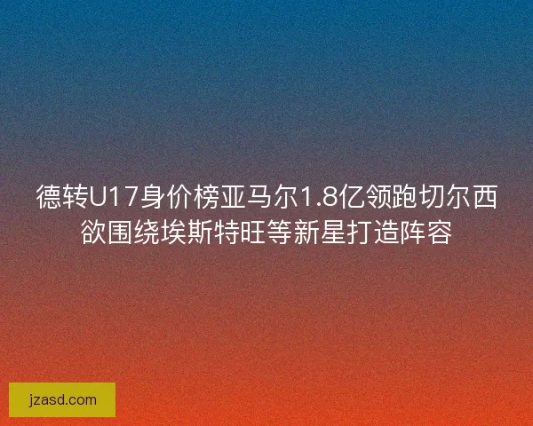 德转U17身价榜亚马尔1.8亿领跑切尔西欲围绕埃斯特旺等新星打造阵容