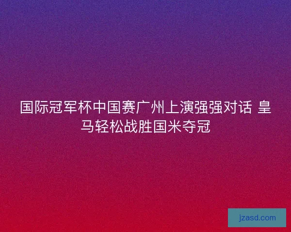 国际冠军杯中国赛广州上演强强对话 皇马轻松战胜国米夺冠