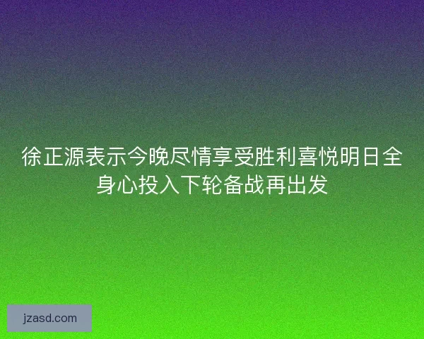 徐正源表示今晚尽情享受胜利喜悦明日全身心投入下轮备战再出发