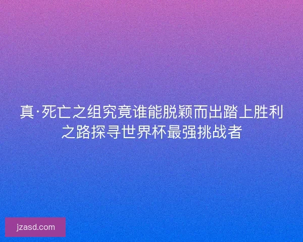 真·死亡之组究竟谁能脱颖而出踏上胜利之路探寻世界杯最强挑战者